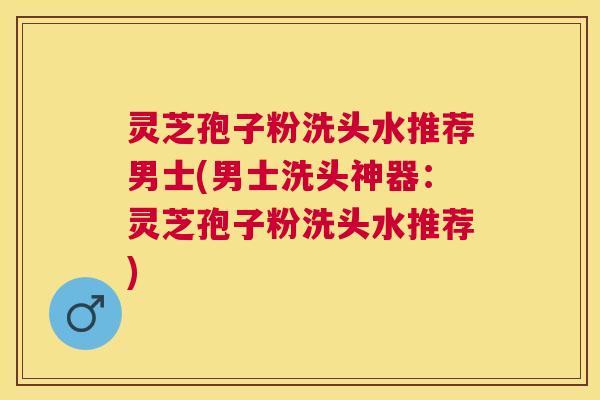 灵芝孢子粉洗头水推荐男士(男士洗头神器：灵芝孢子粉洗头水推荐)