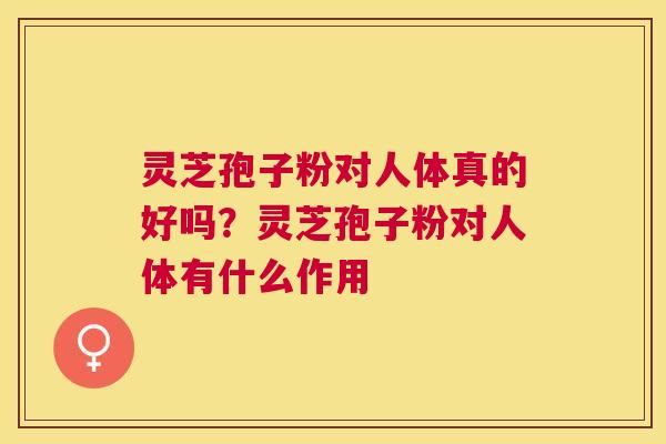 灵芝孢子粉对人体真的好吗？灵芝孢子粉对人体有什么作用