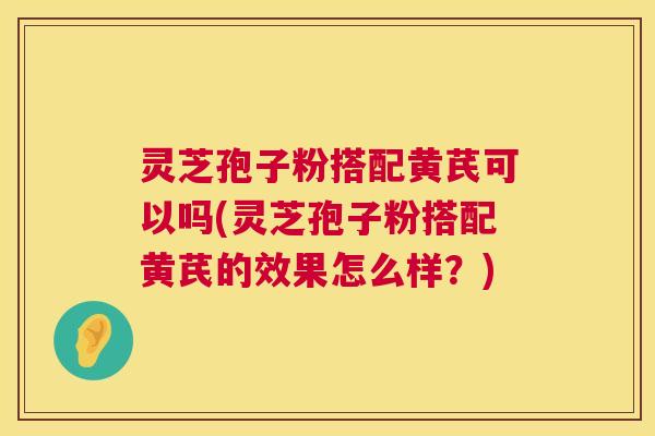 灵芝孢子粉搭配黄芪可以吗(灵芝孢子粉搭配黄芪的效果怎么样？)