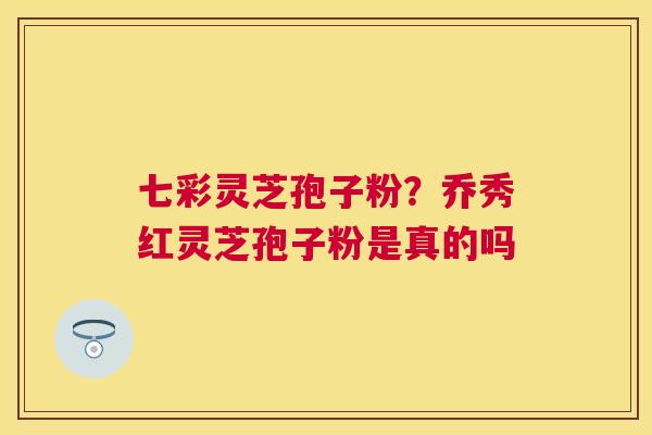 七彩灵芝孢子粉？乔秀红灵芝孢子粉是真的吗