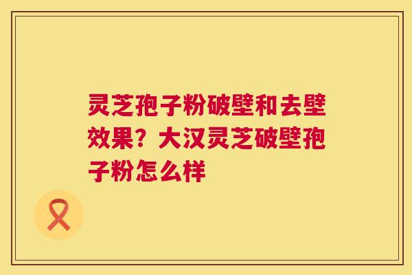 灵芝孢子粉破壁和去壁效果？大汉灵芝破壁孢子粉怎么样