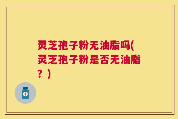 灵芝孢子粉无油脂吗(灵芝孢子粉是否无油脂？)