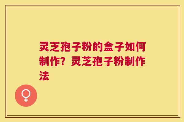 灵芝孢子粉的盒子如何制作?灵芝孢子粉制作法 灵芝孢子粉的盒子如何制作?灵芝孢子粉制作法