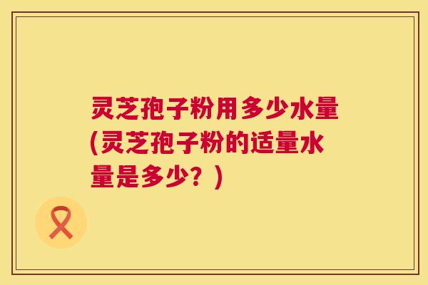 灵芝孢子粉用多少水量(灵芝孢子粉的适量水量是多少?) 灵芝孢子粉用多少水量(灵芝孢子粉的适量水量是多少?)