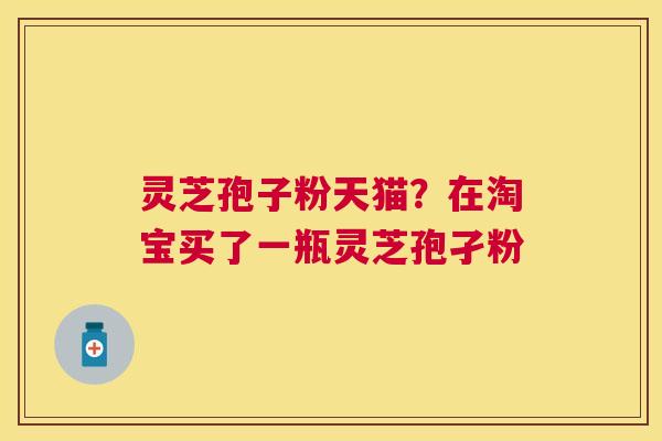 灵芝孢子粉天猫?在淘宝买了一瓶灵芝孢孑粉 灵芝孢子粉天猫?在淘宝买了一瓶灵芝孢孑粉