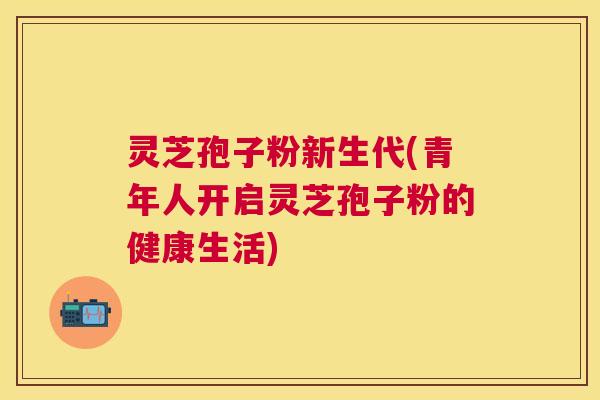 灵芝孢子粉新生代(青年人开启灵芝孢子粉的健康生活)