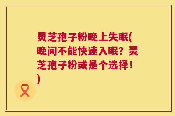灵芝孢子粉晚上(晚间不能快速入眠?灵芝孢子粉或是个选择!) 灵芝孢子粉晚上(晚间不能快速入眠?灵芝孢子粉或是个选择!)