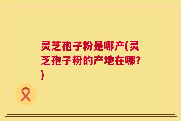 灵芝孢子粉是哪产(灵芝孢子粉的产地在哪？)