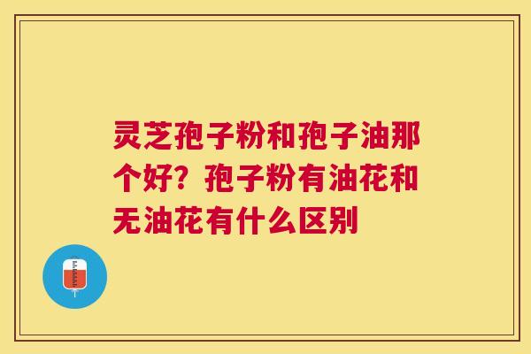 灵芝孢子粉和孢子油那个好？孢子粉有油花和无油花有什么区别