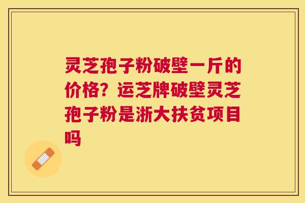 灵芝孢子粉破壁一斤的价格?运芝牌破壁灵芝孢子粉是浙大扶贫项目吗 灵芝孢子粉破壁一斤的价格?运芝牌破壁灵芝孢子粉是浙大扶贫项目吗