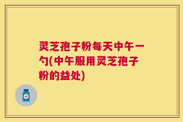 灵芝孢子粉每天中午一勺(中午服用灵芝孢子粉的益处) 灵芝孢子粉每天中午一勺(中午服用灵芝孢子粉的益处)