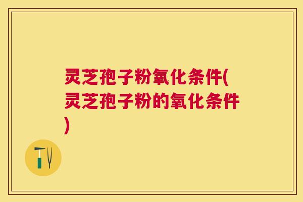灵芝孢子粉氧化条件(灵芝孢子粉的氧化条件)