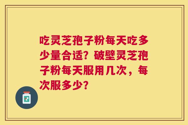 吃灵芝孢子粉每天吃多少量合适?破壁灵芝孢子粉每天服用几次,每次服多少? 吃灵芝孢子粉每天吃多少量合适?破壁灵芝孢子粉每天服用几次,每次服多少?