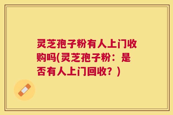 灵芝孢子粉有人上门收购吗(灵芝孢子粉:是否有人上门回收?) 灵芝孢子粉有人上门收购吗(灵芝孢子粉:是否有人上门回收?)