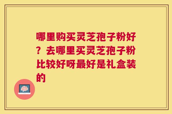 哪里购买灵芝孢子粉好？去哪里买灵芝孢子粉比较好呀好是礼盒装的