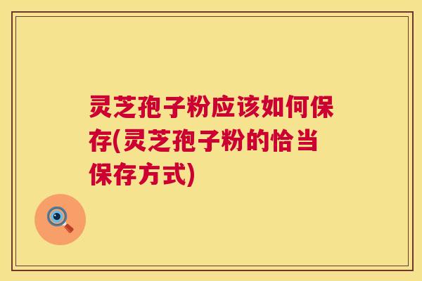 灵芝孢子粉应该如何保存(灵芝孢子粉的恰当保存方式)