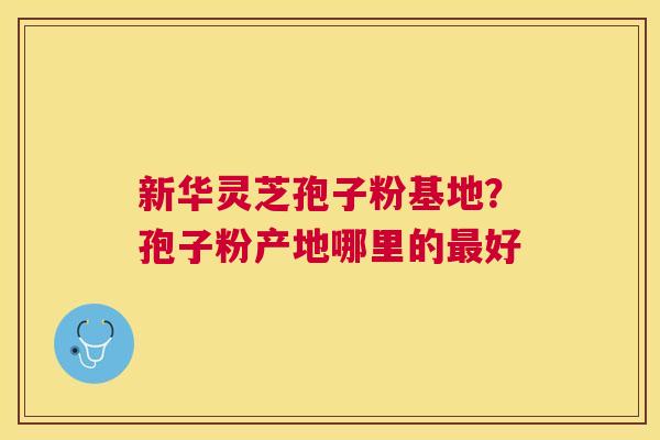 新华灵芝孢子粉基地？孢子粉产地哪里的好