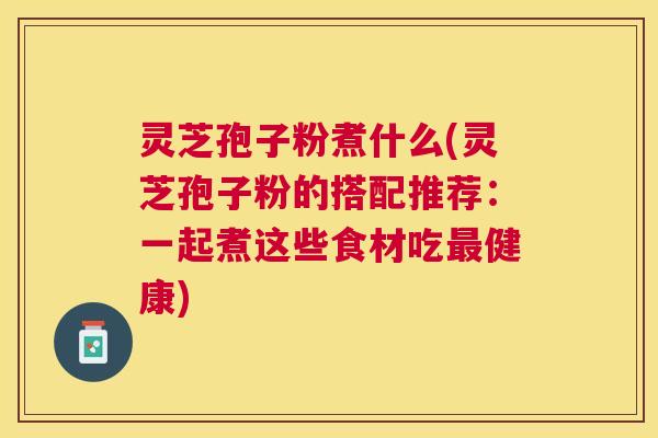 灵芝孢子粉煮什么(灵芝孢子粉的搭配推荐:一起煮这些食材吃健康) 灵芝孢子粉煮什么(灵芝孢子粉的搭配推荐:一起煮这些食材吃健康)