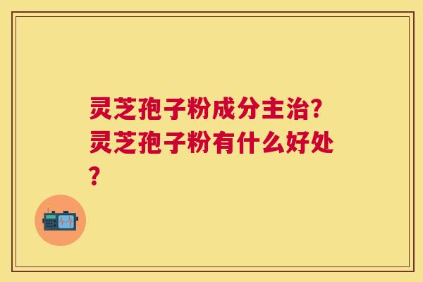 灵芝孢子粉成分主?灵芝孢子粉有什么好处? 灵芝孢子粉成分主?灵芝孢子粉有什么好处?