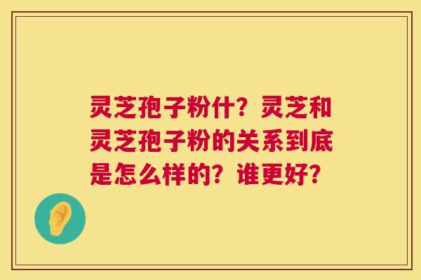 灵芝孢子粉什？灵芝和灵芝孢子粉的关系到底是怎么样的？谁更好？