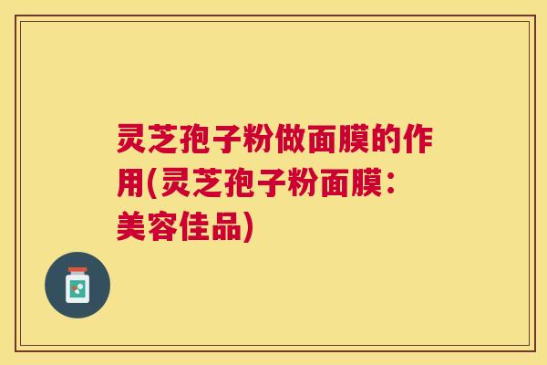 灵芝孢子粉做面膜的作用(灵芝孢子粉面膜:美容佳品) 灵芝孢子粉做面膜的作用(灵芝孢子粉面膜:美容佳品)