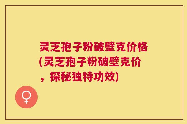 灵芝孢子粉破壁克价格(灵芝孢子粉破壁克价，探秘独特功效)