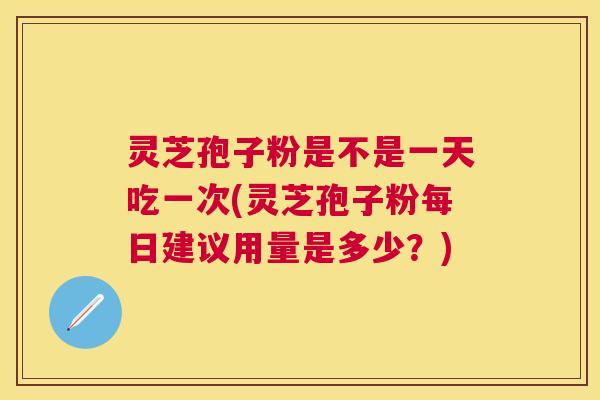 灵芝孢子粉是不是一天吃一次(灵芝孢子粉每日建议用量是多少?) 灵芝孢子粉是不是一天吃一次(灵芝孢子粉每日建议用量是多少?)