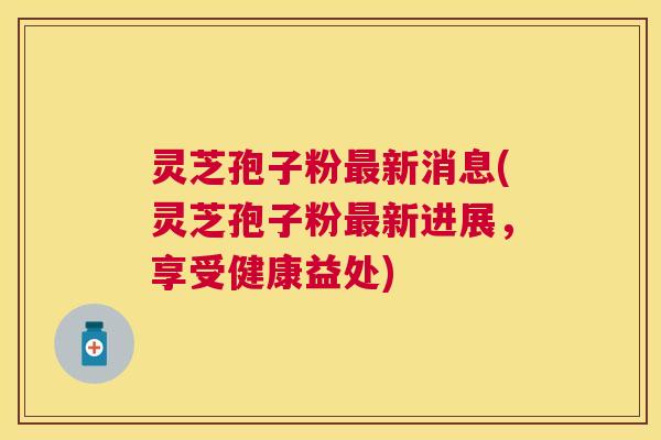 灵芝孢子粉新消息(灵芝孢子粉新进展,享受健康益处) 灵芝孢子粉新消息(灵芝孢子粉新进展,享受健康益处)