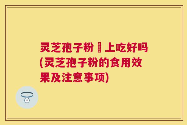灵芝孢子粉睌上吃好吗(灵芝孢子粉的食用效果及注意事项) 灵芝孢子粉睌上吃好吗(灵芝孢子粉的食用效果及注意事项)