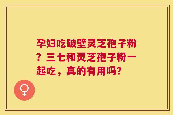 孕妇吃破壁灵芝孢子粉?三七和灵芝孢子粉一起吃,真的有用吗? 孕妇吃破壁灵芝孢子粉?三七和灵芝孢子粉一起吃,真的有用吗?