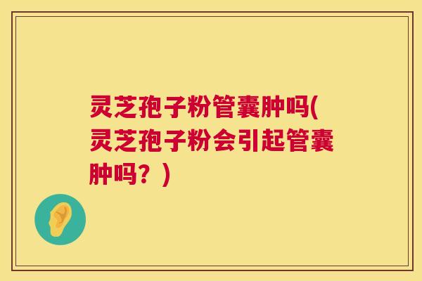 灵芝孢子粉管囊肿吗(灵芝孢子粉会引起管囊肿吗？)