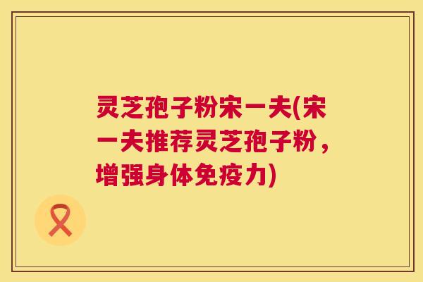 灵芝孢子粉宋一夫(宋一夫推荐灵芝孢子粉，增强身体免疫力)