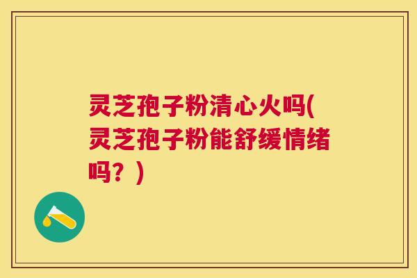 灵芝孢子粉清心火吗(灵芝孢子粉能舒缓情绪吗？)