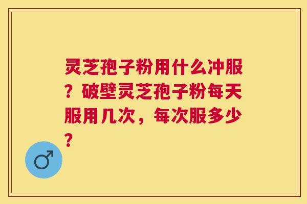 灵芝孢子粉用什么冲服？破壁灵芝孢子粉每天服用几次，每次服多少？