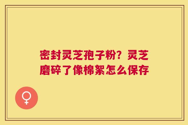 密封灵芝孢子粉?灵芝磨碎了像棉絮怎么保存 密封灵芝孢子粉?灵芝磨碎了像棉絮怎么保存