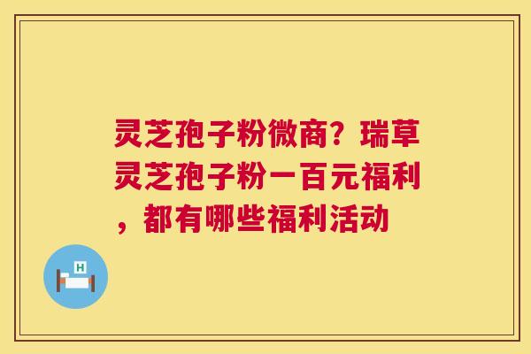 灵芝孢子粉微商？瑞草灵芝孢子粉一百元福利，都有哪些福利活动