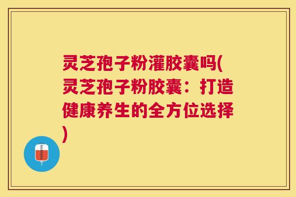 灵芝孢子粉灌胶囊吗(灵芝孢子粉胶囊：打造健康养生的全方位选择)