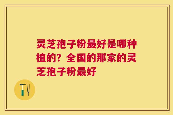 灵芝孢子粉好是哪种植的？全国的那家的灵芝孢子粉好