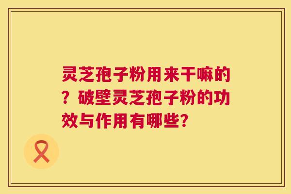 灵芝孢子粉用来干嘛的？破壁灵芝孢子粉的功效与作用有哪些？