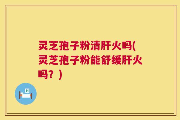 灵芝孢子粉清火吗(灵芝孢子粉能舒缓火吗?) 灵芝孢子粉清火吗(灵芝孢子粉能舒缓火吗?)