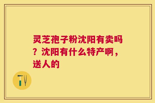 灵芝孢子粉沈阳有卖吗?沈阳有什么特产啊,送人的 灵芝孢子粉沈阳有卖吗?沈阳有什么特产啊,送人的