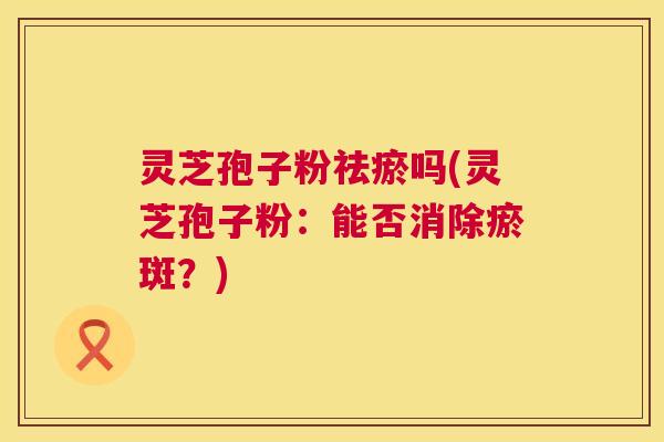 灵芝孢子粉祛瘀吗(灵芝孢子粉：能否消除瘀斑？)