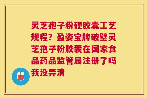 灵芝孢子粉硬胶囊工艺规程？盈姿宝牌破壁灵芝孢子粉胶囊在国家食品药品监管局注册了吗我没弄清
