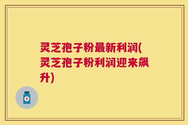 灵芝孢子粉新利润(灵芝孢子粉利润迎来飙升) 灵芝孢子粉新利润(灵芝孢子粉利润迎来飙升)