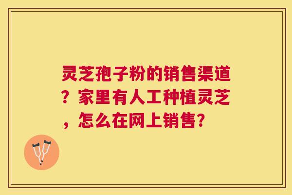 灵芝孢子粉的销售渠道?家里有人工种植灵芝,怎么在网上销售? 灵芝孢子粉的销售渠道?家里有人工种植灵芝,怎么在网上销售?