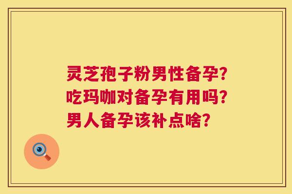 灵芝孢子粉男性备孕？吃玛咖对备孕有用吗？男人备孕该补点啥？