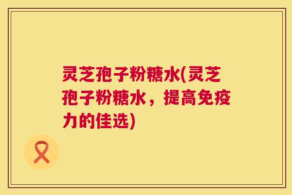 灵芝孢子粉糖水(灵芝孢子粉糖水,提高免疫力的佳选) 灵芝孢子粉糖水(灵芝孢子粉糖水,提高免疫力的佳选)
