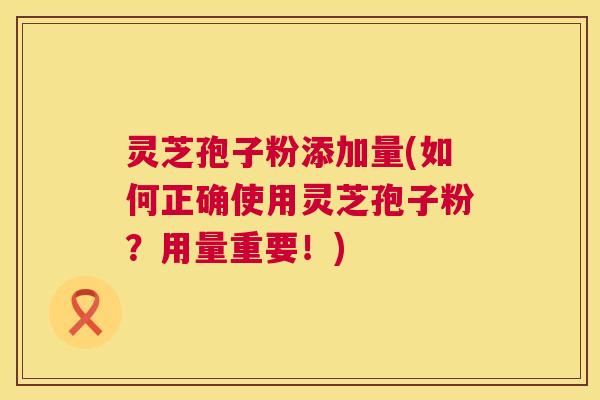 灵芝孢子粉添加量(如何正确使用灵芝孢子粉?用量重要!) 灵芝孢子粉添加量(如何正确使用灵芝孢子粉?用量重要!)