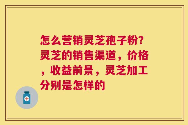 怎么营销灵芝孢子粉？灵芝的销售渠道，价格，收益前景，灵芝加工分别是怎样的