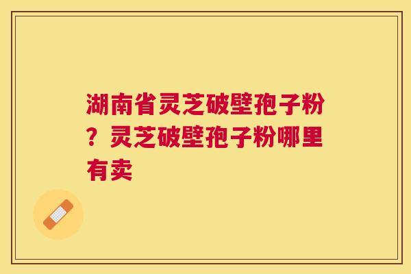 湖南省灵芝破壁孢子粉？灵芝破壁孢子粉哪里有卖
